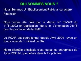 QUI SOMMES NOUS ? 
NousSommesUnEtablissementPublicàcaractère 
Financier. 
NousavonsétécréeparledécretN°02-373du11/11/2002enapplicationdelaloid’orientation01/18pourlapromotiondelaPME. 
LeFGARestopérationneldepuisAvril2004avecunfondsinitialde1milliarddeDA. 
Notreclientèleprincipalec’esttouteslesentreprisesdeTypePMEtelquedéfiniedanslaloiprécitée  