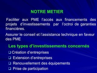Les types d’investissements concernés 
 
Création d’entreprises 
 
Extension d’entreprises 
 
Renouvellement des équipements 
 
Prise de participation 
NOTRE METIER 
FaciliterauxPMEl’accèsauxfinancementsdesprojetsd’investissementsparl’octroidegarantiesfinancières. 
Assurerleconseiletl’assistancetechniqueenfaveurdesPME  