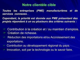 Notre clientèle cible 
Touteslesentreprises(PME)manufacturièresetdeservicesconnexes. 
Cependant,laprioritéestdonnéeauxPMEprésentantdesprojetsrépondantàunouplusieursdescritèressuivants: 
 
Contribution à la création et / ou maintien d’emplois. 
 
Création de richesse. 
 
Réduction des importations et/ou Accroissement des 
exportations. 
 
Contribution au développement régional du pays. 
 
Innovation, soit par la technologie ou le savoir faire.  