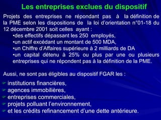 Les entreprises exclues du dispositif 
ProjetsdesentreprisesnerépondantpasàladéfinitiondelaPMEselonlesdispositionsdelaloid’orientationn°01-18du12décembre2001soitcellesayant: 
• 
deseffectifsdépassantles250employés, 
• 
unactifexcédantunmontantde500MDA, 
• 
unChiffred’Affairessupérieureà2milliardsdeDA 
• 
uncapitaldétenuà25%ouplusparuneouplusieursentreprisesquinerépondentpasàladéfinitiondelaPME. Aussi,nesontpaséligiblesaudispositifFGARles: 
 
institutions financières, 
 
agences immobilières, 
 
entreprises commerciales, 
 
projets polluant l’environnement, 
 
et les crédits refinancement d’une dette antérieure.  