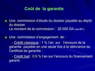 Coût de la garantie 
Une commission d’étude du dossier payable au dépôt du dossier. 
Le montant de la commission : 20 000 DA ( en HT ) 
Une commission d’engagement de : 
-Crédit classique: 1 %l’an sur l’encours de la garantie payable en une seule fois à la délivrance du Certificat de garantie . 
-Crédit bail: 0.5 %l’an sur l’encours du financement garanti.  