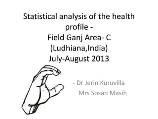 Statistical analysis of the health
profile Field Ganj Area- C
(Ludhiana,India)
July-August 2013
- Dr Jerin Kuruvilla
Mrs Sosan Masih

 