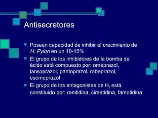 Antisecretores
 Poseen capacidad de inhibir el crecimiento de
H. Pylori en un 10-15%
 El grupo de los inhibidores de la bomba de
ácido está compuesto por: omeprazol,
lansoprazol, pantoprazol, rabeprazol,
esomeprazol
 El grupo de los antagonistas de H2 está
constituido por: ranitidina, cimetidina, famotidina
 
