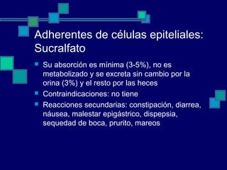 Adherentes de células epiteliales:
Sucralfato
 Su absorción es mínima (3-5%), no es
metabolizado y se excreta sin cambio por la
orina (3%) y el resto por las heces
 Contraindicaciones: no tiene
 Reacciones secundarias: constipación, diarrea,
náusea, malestar epigástrico, dispepsia,
sequedad de boca, prurito, mareos
 