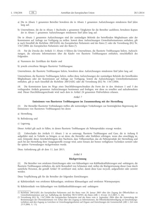 a) Die in Absatz 1 genannten Betreiber bewahren die in Absatz 1 genannten Aufzeichnungen mindestens fünf Jahre
lang auf.
b) Unternehmen, die die in Absatz 1 Buchstabe e genannten Tätigkeiten für die Betreiber ausführen, bewahren Kopien
der in Absatz 1 genannten Aufzeichnungen mindestens fünf Jahre lang auf.
Die in Absatz 1 genannten Aufzeichnungen sind der zuständigen Behörde des betreffenden Mitgliedstaats oder der
Kommission auf Anfrage zur Verfügung zu stellen. Soweit diese Aufzeichnungen Umweltinformationen enthalten, gilt
je nach Einzelfall die Richtlinie 2003/4/EG des Europäischen Parlaments und des Rates (1) oder die Verordnung (EG) Nr.
1367/2006 des Europäischen Parlaments und des Rates (2).
(3) Für die Zwecke des Artikels 11 Absatz 4 führen die Unternehmen, die fluorierte Treibhausgase liefern, Aufzeich­
nungen, die relevante Informationen über die Käufer von fluorierte Treibhausgasen enthalten, einschließlich des
Folgenden:
a) Nummern der Zertifikate der Käufer und
b) jeweils erworbene Mengen fluorierter Treibhausgase.
Unternehmen, die fluorierte Treibhausgase liefern, bewahren diese Aufzeichnungen mindestens fünf Jahre lang auf.
Unternehmen, die fluorierte Treibhausgase liefern, stellen diese Aufzeichnungen der zuständigen Behörde des betreffenden
Mitgliedstaats oder der Kommission auf Anfrage zur Verfügung. Soweit die Aufzeichnungen Umweltinformationen
enthalten, gilt je nach Einzelfall die Richtlinie 2003/4/EG oder die Verordnung (EG) Nr. 1367/2006.
(4) Die Kommission kann im Wege eines Durchführungsrechtsaktes die Form der in den Absätzen 1 und 3 des
vorliegenden Artikels genannten Aufzeichnungen bestimmen und festlegen, wie diese zu erstellen und aufzubewahren
sind. Dieser Durchführungsrechtsakt wird nach dem in Artikel 24 genannten Prüfverfahren erlassen.
Artikel 7
Emissionen von fluorierten Treibhausgasen im Zusammenhang mit der Herstellung
(1) Die Hersteller fluorierter Verbindungen treffen alle notwendigen Vorkehrungen zur bestmöglichen Begrenzung der
Emissionen von fluorierten Treibhausgasen bei deren
a) Herstellung,
b) Beförderung und
c) Lagerung.
Dieser Artikel gilt auch in Fällen, in denen fluorierte Treibhausgase als Nebenprodukte erzeugt werden.
(2) Unbeschadet des Artikels 11 Absatz 1 ist es untersagt, fluorierte Treibhausgase und Gase, die in Anhang II
aufgeführt sind, in Verkehr zu bringen, es sei denn, die Hersteller oder Einführer erbringen, wenn dies einschlägig ist,
zum Zeitpunkt dieses Inverkehrbringens den Nachweis, dass Trifluormethan, das als Nebenprodukt der Herstellung und
auch bei der Herstellung ihrer Ausgangsstoffe erzeugt wird, unter Einsatz der besten verfügbaren Techniken zerstört oder
für spätere Verwendungen rückgewonnen wurde.
Diese Anforderung gilt ab dem 11. Juni 2015.
Artikel 8
Rückgewinnung
(1) Die Betreiber von ortsfesten Einrichtungen oder von Kälteanlagen von Kühllastkraftfahrzeugen und -anhängern, die
fluorierte Treibhausgase enthalten, die nicht Bestandteil von Schäumen sind, stellen die Rückgewinnung dieser Gase durch
natürliche Personen, die gemäß Artikel 10 zertifiziert sind, sicher, damit diese Gase recycelt, aufgearbeitet oder zerstört
werden.
Diese Verpflichtung gilt für die Betreiber der folgenden Einrichtungen:
a) Kältekreisläufe von ortsfesten Kälteanlagen, ortsfesten Klimaanlagen und ortsfesten Wärmepumpen;
b) Kältekreisläufe von Kälteanlagen von Kühllastkraftfahrzeugen und -anhängern
DEL 150/204 Amtsblatt der Europäischen Union 20.5.2014
(1) Richtlinie 2003/4/EG des Europäischen Parlaments und des Rates vom 28. Januar 2003 über den Zugang der Öffentlichkeit zu
Umweltinformationen und zur Aufhebung der Richtlinie 90/313/EWG des Rates (ABl. L 41vom 14.2.2003, S. 26).
(2) Verordnung (EG) Nr. 1367/2006 des Europäischen Parlaments und des Rates vom 6. September 2006 über die Anwendung der
Bestimmungen des Übereinkommens von Århus über den Zugang zu Informationen, die Öffentlichkeitsbeteiligung an Entscheidungs­
verfahren und den Zugang zu Gerichten in Umweltangelegenheiten auf Organe und Einrichtungen der Gemeinschaft (ABl. L 264 vom
25.9.2006, S. 13).
 