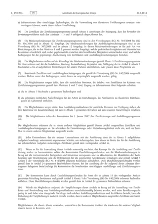 e) Informationen über einschlägige Technologien, die die Verwendung von fluorierten Treibhausgasen ersetzen oder
verringern können, sowie deren sichere Handhabung.
(4) Die Zertifikate der Zertifizierungsprogramme gemäß Absatz 1 unterliegen der Bedingung, dass der Bewerber ein
Bewertungsverfahren nach den Absätzen 1, 3 und 5 erfolgreich abgeschlossen hat.
(5) Die Mindestanforderungen für Zertifizierungsprogramme sind in den Verordnungen (EG) Nr. 303/2008 bis (EG)
Nr. 306/2008 und in Absatz 12 festgelegt. Die Mindestanforderungen für Ausbildungsbescheinigungen sind in der
Verordnung (EG) Nr. 307/2008 und in Absatz 12 festgelegt. In diesen Mindestanforderungen ist für jede Art von
Einrichtungen, die in den Absätzen 1 und 2 genannt werden, festgelegt, welche praktischen Fertigkeiten und theoretischen
Kenntnisse erforderlich sind, wobei gegebenenfalls zwischen den betreffenden Tätigkeiten unterschieden wird, und welche
Bedingungen für die gegenseitige Anerkennung von Zertifikaten und Ausbildungsbescheinigungen bestehen.
(6) Die Mitgliedstaaten stellen auf der Grundlage der Mindestanforderungen gemäß Absatz 5 Zertifizierungsprogramme
für Unternehmen auf, die die Installation, Wartung, Instandhaltung, Reparatur oder Stilllegung der in Artikel 4 Absatz 2
Buchstaben a bis d aufgeführten Einrichtungen für andere Parteien durchführen, oder passen diese Programme an.
(7) Bestehende Zertifikate und Ausbildungsbescheinigungen, die gemäß der Verordnung (EG) Nr. 842/2006 ausgestellt
wurden, bleiben unter den Bedingungen, unter denen sie ursprünglich ausgestellt wurden, gültig.
(8) Die Mitgliedstaaten sorgen dafür, dass alle natürlichen Personen, die Inhaber von Zertifikaten im Rahmen von
Zertifizierungsprogrammen gemäß den Absätzen 1 und 7 sind, Zugang zu Informationen über Folgendes erhalten:
a) die in Absatz 3 Buchstabe e genannten Technologien und
b) die geltenden rechtlichen Anforderungen für die Arbeit an Einrichtungen, die Alternativen zu fluorierten Treibhaus­
gasen als Kältemittel enthalten.
(9) Die Mitgliedstaaten sorgen dafür, dass Ausbildungsmaßnahmen für natürliche Personen zur Verfügung stehen, die
ihre Kenntnisse im Zusammenhang mit den in Absatz 3 genannten Bereichen auf den neuesten Stand bringen möchten.
(10) Die Mitgliedstaaten teilen der Kommission bis 1. Januar 2017 ihre Zertifizierungs- und Ausbildungsprogramme
mit.
Die Mitgliedstaaten erkennen die in einem anderen Mitgliedstaat gemäß diesem Artikel ausgestellten Zertifikate und
Ausbildungsbescheinigungen an. Sie schränken die Dienstleistungs- oder Niederlassungsfreiheit nicht ein, weil ein Zerti­
fikat in einem anderen Mitgliedstaat ausgestellt wurde.
(11) Jedes Unternehmen, das ein anderes Unternehmen mit der Ausführung einer der in Absatz 1 aufgeführten
Aufgaben beauftragt, unternimmt angemessene Schritte, um sicherzugehen, dass dieses im Besitz der für die Ausführung
der erforderlichen Aufgaben notwendigen Zertifikate gemäß dem vorliegenden Artikel ist.
(12) Wenn es für die Anwendung dieses Artikels notwendig erscheint, das Konzept für die Ausbildung und Zertifi­
zierung stärker zu harmonisieren, erlässt die Kommission Durchführungsrechtsakte, um die Mindestanforderungen in
Bezug auf die vorzuweisenden Fertigkeiten und Kenntnisse anzupassen und zu aktualisieren, die Modalitäten der Zerti­
fizierung oder Bescheinigung und die Bedingungen für die gegenseitige Anerkennung festzulegen und gemäß Artikel 5
Absatz 1 der Verordnung (EG) Nr. 842/2006 erlassene Rechtsakte aufzuheben. Diese Durchführungsrechtsakte werden
gemäß dem in Artikel 24 genannten Prüfverfahren erlassen. Bei der Ausübung der ihr aufgrund dieses Absatzes über­
tragenen Befugnisse berücksichtigt die Kommission die bestehenden einschlägigen Ausbildungs- und Zertifizierungssys­
teme.
(13) Die Kommission kann durch Durchführungsrechtsakte die Form der in Absatz 10 des vorliegenden Artikels
genannten Mitteilung bestimmen und gemäß Artikel 5 Absatz 5 der Verordnung (EG) Nr. 842/2006 erlassene Rechtsakte
aufheben. Diese Durchführungsrechtsakte werden gemäß dem in Artikel 24 genannten Prüfverfahren erlassen.
(14) Würde ein Mitgliedstaat aufgrund der Verpflichtungen dieses Artikels in Bezug auf die Ausstellung von Zertifi­
katen und Bereitstellung von Ausbildungsmaßnahmen unverhältnismäßig belastet werden, weil seine Bevölkerungszahl
gering ist und daher eine mangelnde Nachfrage nach solchen Ausbildungsmaßnahmen und Zertifikaten besteht, kann die
Einhaltung der Verpflichtungen dadurch erreicht werden, dass in anderen Mitgliedstaaten ausgestellte Zertifikate anerkannt
werden.
Mitgliedstaaten, die diesen Absatz anwenden, unterrichten die Kommission darüber, die wiederum die anderen Mitglied­
staaten davon in Kenntnis setzt.
DEL 150/206 Amtsblatt der Europäischen Union 20.5.2014
 