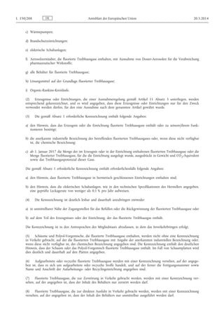 c) Wärmepumpen;
d) Brandschutzeinrichtungen;
e) elektrische Schaltanlagen;
f) Aerosolzerstäuber, die fluorierte Treibhausgase enthalten, mit Ausnahme von Dosier-Aerosolen für die Verabreichung
pharmazeutischer Wirkstoffe;
g) alle Behälter für fluorierte Treibhausgase;
h) Lösungsmittel auf der Grundlage fluorierter Treibhausgase;
i) Organic-Rankine-Kreisläufe.
(2) Erzeugnisse oder Einrichtungen, die einer Ausnahmeregelung gemäß Artikel 11 Absatz 3 unterliegen, werden
entsprechend gekennzeichnet, und es wird angegeben, dass diese Erzeugnisse oder Einrichtungen nur für den Zweck
verwendet werden dürfen, für den eine Ausnahme nach dem genannten Artikel gewährt wurde.
(3) Die gemäß Absatz 1 erforderliche Kennzeichnung enthält folgende Angaben:
a) den Hinweis, dass das Erzeugnis oder die Einrichtung fluorierte Treibhausgase enthält oder zu seinem/ihrem Funk­
tionieren benötigt;
b) die anerkannte industrielle Bezeichnung des betreffenden fluorierten Treibhausgases oder, wenn diese nicht verfügbar
ist, die chemische Bezeichnung;
c) ab 1. Januar 2017 die Menge der im Erzeugnis oder in der Einrichtung enthaltenen fluorierten Treibhausgase oder die
Menge fluorierter Treibhausgase, für die die Einrichtung ausgelegt wurde, ausgedrückt in Gewicht und CO2-Äquivalent
sowie das Treibhausgaspotenzial dieser Gase.
Die gemäß Absatz 1 erforderliche Kennzeichnung enthält erforderlichenfalls folgende Angaben:
a) den Hinweis, dass fluorierte Treibhausgase in hermetisch geschlossenen Einrichtungen enthalten sind;
b) den Hinweis, dass die elektrischen Schaltanlagen, wie in den technischen Spezifikationen des Herstellers angegeben,
eine geprüfte Leckagerate von weniger als 0,1 % pro Jahr aufweisen.
(4) Die Kennzeichnung ist deutlich lesbar und dauerhaft anzubringen entweder
a) in unmittelbarer Nähe der Zugangsstellen für das Befüllen oder die Rückgewinnung der fluorierten Treibhausgase oder
b) auf dem Teil des Erzeugnisses oder der Einrichtung, der das fluorierte Treibhausgas enthält.
Die Kennzeichnung ist in den Amtssprachen des Mitgliedstaats abzufassen, in dem das Inverkehrbringen erfolgt.
(5) Schäume und Polyol-Vorgemische, die fluorierte Treibhausgase enthalten, werden nicht ohne eine Kennzeichnung
in Verkehr gebracht, auf der die fluorierten Treibhausgase mit Angabe der anerkannten industriellen Bezeichnung oder,
wenn diese nicht verfügbar ist, der chemischen Bezeichnung angegeben sind. Die Kennzeichnung enthält den deutlichen
Hinweis, dass der Schaum oder das Polyol-Vorgemisch fluorierte Treibhausgase enthält. Im Fall von Schaumplatten wird
dies deutlich und dauerhaft auf den Platten angegeben.
(6) Aufgearbeitete oder recycelte fluorierte Treibhausgase werden mit einer Kennzeichnung versehen, auf der angege­
ben ist, dass es sich um aufgearbeitete oder recycelte Stoffe handelt, und auf der ferner die Fertigungsnummer sowie
Name und Anschrift der Aufarbeitungs- oder Recyclingeinrichtung angegeben sind.
(7) Fluorierte Treibhausgase, die zur Zerstörung in Verkehr gebracht werden, werden mit einer Kennzeichnung ver­
sehen, auf der angegeben ist, dass der Inhalt des Behälters nur zerstört werden darf.
(8) Fluorierte Treibhausgase, die zur direkten Ausfuhr in Verkehr gebracht werden, werden mit einer Kennzeichnung
versehen, auf der angegeben ist, dass der Inhalt des Behälters nur unmittelbar ausgeführt werden darf.
DEL 150/208 Amtsblatt der Europäischen Union 20.5.2014
 