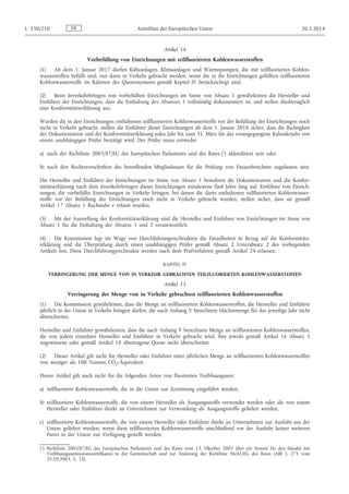 Artikel 14
Vorbefüllung von Einrichtungen mit teilfluorierten Kohlenwasserstoffen
(1) Ab dem 1. Januar 2017 dürfen Kälteanlagen, Klimaanlagen und Wärmepumpen, die mit teilfluorierten Kohlen­
wasserstoffen befüllt sind, nur dann in Verkehr gebracht werden, wenn die in die Einrichtungen gefüllten teilfluorierten
Kohlenwasserstoffe im Rahmen des Quotensystems gemäß Kapitel IV berücksichtigt sind.
(2) Beim Inverkehrbringen von vorbefüllten Einrichtungen im Sinne von Absatz 1 gewährleisten die Hersteller und
Einführer der Einrichtungen, dass die Einhaltung des Absatzes 1 vollständig dokumentiert ist, und stellen diesbezüglich
eine Konformitätserklärung aus.
Wurden die in den Einrichtungen enthaltenen teilfluorierten Kohlenwasserstoffe vor der Befüllung der Einrichtungen noch
nicht in Verkehr gebracht, stellen die Einführer dieser Einrichtungen ab dem 1. Januar 2018 sicher, dass die Richtigkeit
der Dokumentation und der Konformitätserklärung jedes Jahr bis zum 31. März für das vorangegangene Kalenderjahr von
einem unabhängigen Prüfer bestätigt wird. Der Prüfer muss entweder
a) nach der Richtlinie 2003/87/EG des Europäischen Parlaments und des Rates (1) akkreditiert sein oder
b) nach den Rechtsvorschriften des betreffenden Mitgliedstaats für die Prüfung von Finanzberichten zugelassen sein.
Die Hersteller und Einführer der Einrichtungen im Sinne von Absatz 1 bewahren die Dokumentation und die Konfor­
mitätserklärung nach dem Inverkehrbringen dieser Einrichtungen mindestens fünf Jahre lang auf. Einführer von Einrich­
tungen, die vorbefüllte Einrichtungen in Verkehr bringen, bei denen die darin enthaltenen teilfluorierten Kohlenwasser­
stoffe vor der Befüllung der Einrichtungen noch nicht in Verkehr gebracht wurden, stellen sicher, dass sie gemäß
Artikel 17 Absatz 1 Buchstabe e erfasst wurden.
(3) Mit der Ausstellung der Konformitätserklärung sind die Hersteller und Einführer von Einrichtungen im Sinne von
Absatz 1 für die Einhaltung der Absätze 1 und 2 verantwortlich.
(4) Die Kommission legt im Wege von Durchführungsrechtsakten die Einzelheiten in Bezug auf die Konformitäts­
erklärung und die Überprüfung durch einen unabhängigen Prüfer gemäß Absatz 2 Unterabsatz 2 des vorliegenden
Artikels fest. Diese Durchführungsrechtsakte werden nach dem Prüfverfahren gemäß Artikel 24 erlassen.
KAPITEL IV
VERRINGERUNG DER MENGE VON IN VERKEHR GEBRACHTEN TEILFLUORIERTEN KOHLENWASSERSTOFFEN
Artikel 15
Verringerung der Menge von in Verkehr gebrachten teilfluorierten Kohlenwasserstoffen
(1) Die Kommission gewährleistet, dass die Menge an teilfluorierten Kohlenwasserstoffen, die Hersteller und Einführer
jährlich in der Union in Verkehr bringen dürfen, die nach Anhang V berechnete Höchstmenge für das jeweilige Jahr nicht
überschreitet.
Hersteller und Einführer gewährleisten, dass die nach Anhang V berechnete Menge an teilfluorierten Kohlenwasserstoffen,
die von jedem einzelnen Hersteller und Einführer in Verkehr gebracht wird, ihre jeweils gemäß Artikel 16 Absatz 5
zugewiesene oder gemäß Artikel 18 übertragene Quote nicht überschreitet.
(2) Dieser Artikel gilt nicht für Hersteller oder Einführer einer jährlichen Menge an teilfluorierten Kohlenwasserstoffen
von weniger als 100 Tonnen CO2-Äquivalent.
Dieser Artikel gilt auch nicht für die folgenden Arten von fluorierten Treibhausgasen:
a) teilfluorierte Kohlenwasserstoffe, die in die Union zur Zerstörung eingeführt werden;
b) teilfluorierte Kohlenwasserstoffe, die von einem Hersteller als Ausgangsstoffe verwendet werden oder die von einem
Hersteller oder Einführer direkt an Unternehmen zur Verwendung als Ausgangsstoffe geliefert werden;
c) teilfluorierte Kohlenwasserstoffe, die von einem Hersteller oder Einführer direkt an Unternehmen zur Ausfuhr aus der
Union geliefert werden, wenn diese teilfluorierten Kohlenwasserstoffe anschließend vor der Ausfuhr keiner weiteren
Partei in der Union zur Verfügung gestellt werden;
DEL 150/210 Amtsblatt der Europäischen Union 20.5.2014
(1) Richtlinie 2003/87/EG des Europäischen Parlaments und des Rates vom 13. Oktober 2003 über ein System für den Handel mit
Treibhausgasemissionszertifikaten in der Gemeinschaft und zur Änderung der Richtlinie 96/61/EG des Rates (ABl. L 275 vom
25.10.2003, S. 32).
 