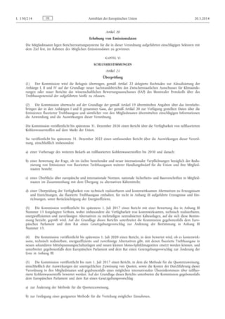 Artikel 20
Erhebung von Emissionsdaten
Die Mitgliedstaaten legen Berichterstattungssysteme für die in dieser Verordnung aufgeführten einschlägigen Sektoren mit
dem Ziel fest, im Rahmen des Möglichen Emissionsdaten zu gewinnen.
KAPITEL VI
SCHLUSSBESTIMMUNGEN
Artikel 21
Überprüfung
(1) Der Kommission wird die Befugnis übertragen, gemäß Artikel 22 delegierte Rechtsakte zur Aktualisierung der
Anhänge I, II und IV auf der Grundlage neuer Sachstandsberichte des Zwischenstaatlichen Ausschusses für Klimaände­
rungen oder neuer Berichte des wissenschaftlichen Bewertungsausschusses (SAP) des Montrealer Protokolls über das
Treibhauspotenzial der aufgeführten Stoffe zu erlassen.
(2) Die Kommission überwacht auf der Grundlage der gemäß Artikel 19 übermittelten Angaben über das Inverkehr­
bringen der in den Anhängen I und II genannten Gase, der gemäß Artikel 20 zur Verfügung gestellten Daten über die
Emissionen fluorierter Treibhausgase und sämtlicher von den Mitgliedstaaten übermittelten einschlägigen Informationen
die Anwendung und die Auswirkungen dieser Verordnung.
Die Kommission veröffentlicht bis spätestens 31. Dezember 2020 einen Bericht über die Verfügbarkeit von teilfluorierten
Kohlenwasserstoffen auf dem Markt der Union.
Sie veröffentlicht bis spätestens 31. Dezember 2022 einen umfassenden Bericht über die Auswirkungen dieser Verord­
nung, einschließlich insbesondere
a) einer Vorhersage des weiteren Bedarfs an teilfluorierten Kohlenwasserstoffen bis 2030 und danach;
b) einer Bewertung der Frage, ob im Lichte bestehender und neuer internationaler Verpflichtungen bezüglich der Redu­
zierung von Emissionen von fluorierten Treibhausgasen weiterer Handlungsbedarf für die Union und ihre Mitglied­
staaten besteht;
c) eines Überblicks über europäische und internationale Normen, nationale Sicherheits- und Bauvorschriften in Mitglied­
staaten im Zusammenhang mit dem Übergang zu alternativen Kältemitteln;
d) einer Überprüfung der Verfügbarkeit von technisch realisierbaren und kostenwirksamen Alternativen zu Erzeugnissen
und Einrichtungen, die fluorierte Treibhausgase enthalten, für nicht in Anhang III aufgeführte Erzeugnisse und Ein­
richtungen, unter Berücksichtigung der Energieeffizienz.
(3) Die Kommission veröffentlicht bis spätestens 1. Juli 2017 einen Bericht mit einer Bewertung des in Anhang III
Nummer 13 festgelegten Verbots, wobei insbesondere die Verfügbarkeit von kostenwirksamen, technisch realisierbaren,
energieeffizienten und zuverlässigen Alternativen zu mehrteiligen zentralisierten Kälteanlagen, auf die sich diese Bestim­
mung bezieht, geprüft wird. Auf der Grundlage dieses Berichts unterbreitet die Kommission gegebenenfalls dem Euro­
päischen Parlament und dem Rat einen Gesetzgebungsvorschlag zur Änderung der Bestimmung in Anhang III
Nummer 13.
(4) Die Kommission veröffentlicht bis spätestens 1. Juli 2020 einen Bericht, in dem bewertet wird, ob es kostenwirk­
same, technisch realisierbare, energieeffiziente und zuverlässige Alternativen gibt, mit denen fluorierte Treibhausgase in
neuen sekundären Mittelspannungsschaltanlagen und neuen kleinen Mono-Splitklimageräten ersetzt werden können, und
unterbreitet gegebenenfalls dem Europäischen Parlament und dem Rat einen Gesetzgebungsvorschlag zur Änderung der
Liste in Anhang III.
(5) Die Kommission veröffentlicht bis zum 1. Juli 2017 einen Bericht, in dem die Methode für die Quotenzuweisung,
einschließlich der Auswirkungen der unentgeltlichen Zuweisung von Quoten, sowie die Kosten der Durchführung dieser
Verordnung in den Mitgliedstaaten und gegebenenfalls eines möglichen internationalen Übereinkommens über teilfluo­
rierte Kohlenwasserstoffe bewertet werden. Auf der Grundlage dieses Berichts unterbreitet die Kommission gegebenenfalls
dem Europäischen Parlament und dem Rat einen Gesetzgebungsvorschlag
a) zur Änderung der Methode für die Quotenzuweisung,
b) zur Festlegung einer geeigneten Methode für die Verteilung möglicher Einnahmen.
DEL 150/214 Amtsblatt der Europäischen Union 20.5.2014
 