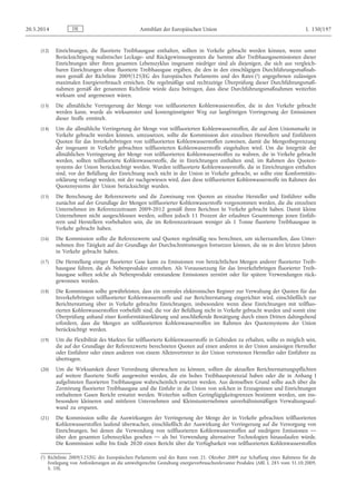 (12) Einrichtungen, die fluorierte Treibhausgase enthalten, sollten in Verkehr gebracht werden können, wenn unter
Berücksichtigung realistischer Leckage- und Rückgewinnungsraten die Summe aller Treibhausgasemissionen dieser
Einrichtungen über ihren gesamten Lebenszyklus insgesamt niedriger sind als diejenigen, die sich aus vergleich­
baren Einrichtungen ohne fluorierte Treibhausgase ergäben, die den in den einschlägigen Durchführungsmaßnah­
men gemäß der Richtlinie 2009/125/EG des Europäischen Parlaments und des Rates (1) angegebenen zulässigen
maximalen Energieverbrauch erreichen. Die regelmäßige und rechtzeitige Überprüfung dieser Durchführungsmaß­
nahmen gemäß der genannten Richtlinie würde dazu beitragen, dass diese Durchführungsmaßnahmen weiterhin
wirksam und angemessen wären.
(13) Die allmähliche Verringerung der Menge von teilfluorierten Kohlenwasserstoffen, die in den Verkehr gebracht
werden kann, wurde als wirksamster und kostengünstigster Weg zur langfristigen Verringerung der Emissionen
dieser Stoffe ermittelt.
(14) Um die allmähliche Verringerung der Menge von teilfluorierten Kohlenwasserstoffen, die auf dem Unionsmarkt in
Verkehr gebracht werden können, umzusetzen, sollte die Kommission den einzelnen Herstellern und Einführern
Quoten für das Inverkehrbringen von teilfluorierten Kohlenwasserstoffen zuweisen, damit die Mengenbegrenzung
der insgesamt in Verkehr gebrachten teilfluorierten Kohlenwasserstoffe eingehalten wird. Um die Integrität der
allmählichen Verringerung der Menge von teilfluorierten Kohlenwasserstoffen zu wahren, die in Verkehr gebracht
werden, sollten teilfluorierte Kohlenwasserstoffe, die in Einrichtungen enthalten sind, im Rahmen des Quoten­
systems der Union berücksichtigt werden. Wurden teilfluorierte Kohlenwasserstoffe, die in Einrichtungen enthalten
sind, vor der Befüllung der Einrichtung noch nicht in der Union in Verkehr gebracht, so sollte eine Konformitäts­
erklärung verlangt werden, mit der nachgewiesen wird, dass diese teilfluorierten Kohlenwasserstoffe im Rahmen des
Quotensystems der Union berücksichtigt wurden.
(15) Die Berechnung der Referenzwerte und die Zuweisung von Quoten an einzelne Hersteller und Einführer sollte
zunächst auf der Grundlage der Mengen teilfluorierter Kohlenwasserstoffe vorgenommen werden, die die einzelnen
Unternehmen im Referenzzeitraum 2009-2012 gemäß ihren Berichten In Verkehr gebracht haben. Damit kleine
Unternehmen nicht ausgeschlossen werden, sollten jedoch 11 Prozent der erlaubten Gesamtmenge jenen Einfüh­
rern und Herstellern vorbehalten sein, die im Referenzzeitraum weniger als 1 Tonne fluorierte Treibhausgase in
Verkehr gebracht haben.
(16) Die Kommission sollte die Referenzwerte und Quoten regelmäßig neu berechnen, um sicherzustellen, dass Unter­
nehmen ihre Tätigkeit auf der Grundlage der Durchschnittsmengen fortsetzen können, die sie in den letzten Jahren
in Verkehr gebracht haben.
(17) Die Herstellung einiger fluorierter Gase kann zu Emissionen von beträchtlichen Mengen anderer fluorierter Treib­
hausgase führen, die als Nebenprodukte entstehen. Als Voraussetzung für das Inverkehrbringen fluorierter Treib­
hausgase sollten solche als Nebenprodukt entstandene Emissionen zerstört oder für spätere Verwendungen rück­
gewonnen werden.
(18) Die Kommission sollte gewährleisten, dass ein zentrales elektronisches Register zur Verwaltung der Quoten für das
Inverkehrbringen teilfluorierter Kohlenwasserstoffe und zur Berichterstattung eingerichtet wird, einschließlich zur
Berichterstattung über in Verkehr gebrachte Einrichtungen, insbesondere wenn diese Einrichtungen mit teilfluo­
rierten Kohlenwasserstoffen vorbefüllt sind, die vor der Befüllung nicht in Verkehr gebracht wurden und somit eine
Überprüfung anhand einer Konformitätserklärung und anschließende Bestätigung durch einen Dritten dahingehend
erfordern, dass die Mengen an teilfluorierten Kohlenwasserstoffen im Rahmen des Quotensystems der Union
berücksichtigt werden.
(19) Um die Flexibilität des Marktes für teilfluorierte Kohlenwasserstoffe in Gebinden zu erhalten, sollte es möglich sein,
die auf der Grundlage der Referenzwerte berechneten Quoten auf einen anderen in der Union ansässigen Hersteller
oder Einführer oder einen anderen von einem Alleinvertreter in der Union vertretenen Hersteller oder Einführer zu
übertragen.
(20) Um die Wirksamkeit dieser Verordnung überwachen zu können, sollten die aktuellen Berichterstattungspflichten
auf weitere fluorierte Stoffe ausgeweitet werden, die ein hohes Treibhauspotenzial haben oder die in Anhang I
aufgelisteten fluorierten Treibhausgase wahrscheinlich ersetzen werden. Aus demselben Grund sollte auch über die
Zerstörung fluorierter Treibhausgase und die Einfuhr in die Union von solchen in Erzeugnissen und Einrichtungen
enthaltenen Gasen Bericht erstattet werden. Weiterhin sollten Geringfügigkeitsgrenzen bestimmt werden, um ins­
besondere kleineren und mittleren Unternehmen und Kleinstunternehmen unverhältnismäßigen Verwaltungsauf­
wand zu ersparen.
(21) Die Kommission sollte die Auswirkungen der Verringerung der Menge der in Verkehr gebrachten teilfluorierten
Kohlenwasserstoffen laufend überwachen, einschließlich der Auswirkung der Verringerung auf die Versorgung von
Einrichtungen, bei denen die Verwendung von teilfluorierten Kohlenwasserstoffen auf niedrigere Emissionen —
über den gesamten Lebenszyklus gesehen — als bei Verwendung alternativer Technologien hinauslaufen würde.
Die Kommission sollte bis Ende 2020 einen Bericht über die Verfügbarkeit von teilfluorierten Kohlenwasserstoffen
DE20.5.2014 Amtsblatt der Europäischen Union L 150/197
(1) Richtlinie 2009/125/EG des Europäischen Parlaments und des Rates vom 21. Oktober 2009 zur Schaffung eines Rahmens für die
Festlegung von Anforderungen an die umweltgerechte Gestaltung energieverbrauchsrelevanter Produkte (ABl. L 285 vom 31.10.2009,
S. 10).
 