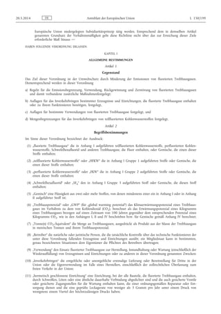 Europäische Union niedergelegten Subsidiaritätsprinzip tätig werden. Entsprechend dem in demselben Artikel
genannten Grundsatz der Verhältnismäßigkeit geht diese Richtlinie nicht über das zur Erreichung dieser Ziele
erforderliche Maß hinaus —
HABEN FOLGENDE VERORDNUNG ERLASSEN:
KAPITEL I
ALLGEMEINE BESTIMMUNGEN
Artikel 1
Gegenstand
Das Ziel dieser Verordnung ist der Umweltschutz durch Minderung der Emissionen von fluorierten Treibhausgasen.
Dementsprechend werden in dieser Verordnung
a) Regeln für die Emissionsbegrenzung, Verwendung, Rückgewinnung und Zerstörung von fluorierten Treibhausgasen
und damit verbundene zusätzliche Maßnahmenfestgelegt;
b) Auflagen für das Inverkehrbringen bestimmter Erzeugnisse und Einrichtungen, die fluorierte Treibhausgase enthalten
oder zu ihrem Funktionieren benötigen, festgelegt,
c) Auflagen für bestimmte Verwendungen von fluorierten Treibhausgase festgelegt, und
d) Mengenbegrenzungen für das Inverkehrbringen von teilfluorierten Kohlenwasserstoffen festgelegt.
Artikel 2
Begriffsbestimmungen
Im Sinne dieser Verordnung bezeichnet der Ausdruck:
(1) „fluorierte Treibhausgase“ die in Anhang I aufgeführten teilfluorierten Kohlenwasserstoffe, perfluorierten Kohlen­
wasserstoffe, Schwefelhexafluorid und anderen Treibhausgase, die Fluor enthalten, oder Gemische, die einen dieser
Stoffe enthalten;
(2) „teilfluorierte Kohlenwasserstoffe“ oder „HFKW“ die in Anhang I Gruppe 1 aufgeführten Stoffe oder Gemische, die
einen dieser Stoffe enthalten;
(3) „perfluorierte Kohlenwasserstoffe“ oder „FKW“ die in Anhang I Gruppe 2 aufgeführten Stoffe oder Gemische, die
einen dieser Stoffe enthalten;
(4) „Schwefelhexafluorid“ oder „SF6“ den in Anhang I Gruppe 3 aufgeführten Stoff oder Gemische, die diesen Stoff
enthalten;
(5) „Gemisch“ eine Flüssigkeit aus zwei oder mehr Stoffen, von denen mindestens einer ein in Anhang I oder in Anhang
II aufgeführter Stoff ist;
(6) „Treibhauspotenzial“ oder „GWP“ (für „global warming potential“) das Klimaerwärmungspotenzial eines Treibhaus­
gases im Verhältnis zu dem von Kohlendioxid (CO2), berechnet als das Erwärmungspotenzial eines Kilogramms
eines Treibhausgases bezogen auf einen Zeitraum von 100 Jahren gegenüber dem entsprechenden Potenzial eines
Kilogramms CO2, wie in den Anhängen I, II und IV beschrieben bzw. für Gemische gemäß Anhang IV berechnet;
(7) „Tonne(n) CO2-Äquivalent“ die Menge an Treibhausgasen, ausgedrückt als Produkt aus der Masse der Treibhausgase
in metrischen Tonnen und ihrem Treibhauspotenzial;
(8) „Betreiber“ die natürliche oder juristische Person, die die tatsächliche Kontrolle über das technische Funktionieren der
unter diese Verordnung fallenden Erzeugnisse und Einrichtungen ausübt; ein Mitgliedstaat kann in bestimmten,
genau bezeichneten Situationen dem Eigentümer die Pflichten des Betreibers übertragen;
(9) „Verwendung“ den Einsatz fluorierter Treibhausgase zur Herstellung, Instandhaltung oder Wartung (einschließlich der
Wiederauffüllung) von Erzeugnissen und Einrichtungen oder zu anderen in dieser Verordnung genannten Zwecken;
(10) „Inverkehrbringen“ die entgeltliche oder unentgeltliche erstmalige Lieferung oder Bereitstellung für Dritte in der
Union oder die Eigenverwendung im Falle eines Herstellers, einschließlich der zollrechtlichen Überlassung zum
freien Verkehr in der Union;
(11) „hermetisch geschlossene Einrichtung“ eine Einrichtung, bei der alle Bauteile, die fluorierte Treibhausgase enthalten,
durch Schweißen, Löten oder eine ähnliche dauerhafte Verbindung abgedichtet sind und die auch gesicherte Ventile
oder gesicherte Zugangsstellen für die Wartung enthalten kann, die einer ordnungsgemäßen Reparatur oder Ent­
sorgung dienen und die eine geprüfte Leckagerate von weniger als 3 Gramm pro Jahr unter einem Druck von
wenigstens einem Viertel des höchstzulässigen Drucks haben;
DE20.5.2014 Amtsblatt der Europäischen Union L 150/199
 