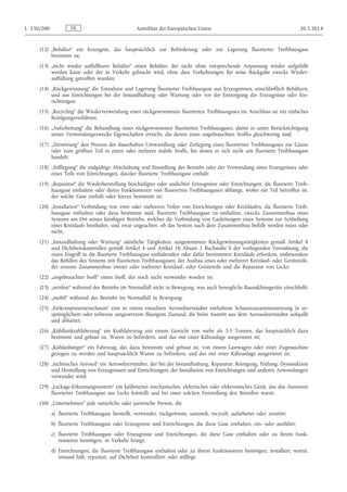(12) „Behälter“ ein Erzeugnis, das hauptsächlich zur Beförderung oder zur Lagerung fluorierter Treibhausgase
bestimmt ist;
(13) „nicht wieder auffüllbarer Behälter“ einen Behälter, der nicht ohne entsprechende Anpassung wieder aufgefüllt
werden kann oder der in Verkehr gebracht wird, ohne dass Vorkehrungen für seine Rückgabe zwecks Wieder­
auffüllung getroffen wurden;
(14) „Rückgewinnung“ die Entnahme und Lagerung fluorierter Treibhausgase aus Erzeugnissen, einschließlich Behältern,
und aus Einrichtungen bei der Instandhaltung oder Wartung oder vor der Entsorgung der Erzeugnisse oder Ein­
richtungen;
(15) „Recycling“ die Wiederverwendung eines rückgewonnenen fluorierten Treibhausgases im Anschluss an ein einfaches
Reinigungsverfahren;
(16) „Aufarbeitung“ die Behandlung eines rückgewonnenen fluorierten Treibhausgases, damit es unter Berücksichtigung
seiner Verwendungszwecke Eigenschaften erreicht, die denen eines ungebrauchten Stoffes gleichwertig sind;
(17) „Zerstörung“ den Prozess der dauerhaften Umwandlung oder Zerlegung eines fluorierten Treibhausgases zur Gänze
oder zum größten Teil in einen oder mehrere stabile Stoffe, bei denen es sich nicht um fluorierte Treibhausgase
handelt;
(18) „Stilllegung“ die endgültige Abschaltung und Einstellung des Betriebs oder der Verwendung eines Erzeugnisses oder
eines Teils von Einrichtungen, das/der fluorierte Treibhausgase enthält;
(19) „Reparatur“ die Wiederherstellung beschädigter oder undichter Erzeugnisse oder Einrichtungen, die fluorierte Treib­
hausgase enthalten oder deren Funktionieren von fluorierten Treibhausgasen abhängt, wobei ein Teil betroffen ist,
der solche Gase enthält oder hierzu bestimmt ist;
(20) „Installation“ Verbindung von zwei oder mehreren Teilen von Einrichtungen oder Kreisläufen, die fluorierte Treib­
hausgase enthalten oder dazu bestimmt sind, fluorierte Treibhausgase zu enthalten, zwecks Zusammenbau eines
Systems am Ort seines künftigen Betriebs, welches die Verbindung von Gasleitungen eines Systems zur Schließung
eines Kreislaufs beinhaltet, und zwar ungeachtet, ob das System nach dem Zusammenbau befüllt werden muss oder
nicht;
(21) „Instandhaltung oder Wartung“ sämtliche Tätigkeiten, ausgenommen Rückgewinnungstätigkeiten gemäß Artikel 8
und Dichtheitskontrollen gemäß Artikel 4 und Artikel 10 Absatz 1 Buchstabe b der vorliegenden Verordnung, die
einen Eingriff in die fluorierte Treibhausgase enthaltenden oder dafür bestimmten Kreisläufe erfordern, insbesondere
das Befüllen des Systems mit fluorierten Treibhausgasen, der Ausbau eines oder mehrerer Kreislauf- oder Geräteteile,
der erneute Zusammenbau zweier oder mehrerer Kreislauf- oder Geräteteile und die Reparatur von Lecks;
(22) „ungebrauchter Stoff“ einen Stoff, der noch nicht verwendet worden ist;
(23) „ortsfest“ während des Betriebs im Normalfall nicht in Bewegung, was auch bewegliche Raumklimageräte einschließt;
(24) „mobil“ während des Betriebs im Normalfall in Bewegung;
(25) „Einkomponentenschaum“ eine in einem einzelnen Aerosolzerstäuber enthaltene Schaumzusammensetzung in ur­
sprünglichem oder teilweise umgesetztem flüssigem Zustand, die beim Austritt aus dem Aerosolzerstäuber aufquillt
und abhärtet;
(26) „Kühllastkraftfahrzeug“ ein Kraftfahrzeug mit einem Gewicht von mehr als 3,5 Tonnen, das hauptsächlich dazu
bestimmt und gebaut ist, Waren zu befördern, und das mit einer Kälteanlage ausgerüstet ist;
(27) „Kühlanhänger“ ein Fahrzeug, das dazu bestimmt und gebaut ist, von einem Lastwagen oder einer Zugmaschine
gezogen zu werden und hauptsächlich Waren zu befördern, und das mit einer Kälteanlage ausgerüstet ist;
(28) „technisches Aerosol“ ein Aerosolzerstäuber, der bei der Instandhaltung, Reparatur, Reinigung, Prüfung, Desinsektion
und Herstellung von Erzeugnissen und Einrichtungen, der Installation von Einrichtungen und anderen Anwendungen
verwendet wird;
(29) „Leckage-Erkennungssystem“ ein kalibriertes mechanisches, elektrisches oder elektronisches Gerät, das das Austreten
fluorierter Treibhausgase aus Lecks feststellt und bei einer solchen Feststellung den Betreiber warnt;
(30) „Unternehmen“ jede natürliche oder juristische Person, die
a) fluorierte Treibhausgase herstellt, verwendet, rückgewinnt, sammelt, recycelt, aufarbeitet oder zerstört;
b) fluorierte Treibhausgase oder Erzeugnisse und Einrichtungen, die diese Gase enthalten, ein- oder ausführt;
c) fluorierte Treibhausgase oder Erzeugnisse und Einrichtungen, die diese Gase enthalten oder zu ihrem Funk­
tionieren benötigen, in Verkehr bringt;
d) Einrichtungen, die fluorierte Treibhausgase enthalten oder zu ihrem Funktionieren benötigen, installiert, wartet,
instand hält, repariert, auf Dichtheit kontrolliert oder stilllegt;
DEL 150/200 Amtsblatt der Europäischen Union 20.5.2014
 
