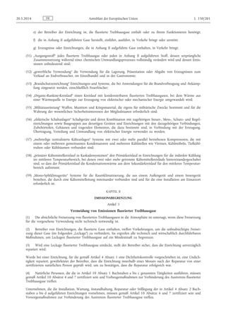 e) der Betreiber der Einrichtung ist, die fluorierte Treibhausgase enthält oder zu ihrem Funktionieren benötigt;
f) die in Anhang II aufgeführten Gase herstellt, einführt, ausführt, in Verkehr bringt oder zerstört;
g) Erzeugnisse oder Einrichtungen, die in Anhang II aufgeführte Gase enthalten, in Verkehr bringt;
(31) „Ausgangsstoff“ jedes fluorierte Treibhausgas oder jeden in Anhang II aufgeführten Stoff, dessen ursprüngliche
Zusammensetzung während eines chemischen Umwandlungsprozesses vollständig verändert wird und dessen Emis­
sionen unbedeutend sind;
(32) „gewerbliche Verwendung“ die Verwendung für die Lagerung, Präsentation oder Abgabe von Erzeugnissen zum
Verkauf an Endverbraucher, im Einzelhandel und in der Gastronomie;
(33) „Brandschutzeinrichtung“ Einrichtungen und Systeme, die bei Anwendungen für die Brandvorbeugung und -bekämp­
fung eingesetzt werden, einschließlich Feuerlöscher;
(34) „Organic-Rankine-Kreislauf“ einen Kreislauf mit kondensierbaren fluorierten Treibhausgasen, bei dem Wärme aus
einer Wärmequelle in Energie zur Erzeugung von elektrischer oder mechanischer Energie umgewandelt wird;
(35) „Militärausrüstung“ Waffen, Munition und Kriegsmaterial, die eigens für militärische Zwecke bestimmt und für die
Wahrung der wesentlichen Sicherheitsinteressen der Mitgliedstaaten erforderlich sind;
(36) „elektrische Schaltanlagen“ Schaltgeräte und deren Kombination mit zugehörigen Steuer-, Mess-, Schutz- und Regel­
einrichtungen sowie Baugruppen aus derartigen Geräten und Einrichtungen mit den dazugehörigen Verbindungen,
Zubehörteilen, Gehäusen und tragenden Elementen, die dazu bestimmt sind, in Verbindung mit der Erzeugung,
Übertragung, Verteilung und Umwandlung von elektrischer Energie verwendet zu werden;
(37) „mehrteilige zentralisierte Kälteanlagen“ Systeme mit zwei oder mehr parallel betriebenen Kompressoren, die mit
einem oder mehreren gemeinsamen Kondensatoren und mehreren Kühlstellen wie Vitrinen, Kühlmöbeln, Tiefkühl­
truhen oder Kühlräumen verbunden sind;
(38) „primärer Kältemittelkreislauf in Kaskadensystemen“ den Primärkreislauf in Einrichtungen für die indirekte Kühlung
im mittleren Temperaturbereich, bei denen zwei oder mehr getrennte Kältemittelkreisläufe hintereinandergeschaltet
sind, so dass der Primärkreislauf die Kondensationswärme aus dem Sekundärkreislauf für den mittleren Temperatur­
bereich aufnimmt;
(39) „Mono-Splitklimageräte“ Systeme für die Raumklimatisierung, die aus einem Außengerät und einem Innengerät
bestehen, die durch eine Kältemittelleitung miteinander verbunden sind und für die eine Installation am Einsatzort
erforderlich ist.
KAPITEL II
EMISSIONSBEGRENZUNG
Artikel 3
Vermeidung von Emissionen fluorierter Treibhausgase
(1) Die absichtliche Freisetzung von fluorierten Treibhausgasen in die Atmosphäre ist untersagt, wenn diese Freisetzung
für die vorgesehene Verwendung nicht technisch notwendig ist.
(2) Betreiber von Einrichtungen, die fluorierte Gase enthalten, treffen Vorkehrungen, um die unbeabsichtigte Freiset­
zung dieser Gase (im Folgenden „Leckage“) zu verhindern. Sie ergreifen alle technisch und wirtschaftlich durchführbaren
Maßnahmen, um Leckagen fluorierter Treibhausgase auf ein Mindestmaß zu begrenzen.
(3) Wird eine Leckage fluorierter Treibhausgase entdeckt, stellt der Betreiber sicher, dass die Einrichtung unverzüglich
repariert wird.
Wurde bei einer Einrichtung, für die gemäß Artikel 4 Absatz 1 eine Dichtheitskontrolle vorgeschrieben ist, eine Undich­
tigkeit repariert, gewährleistet der Betreiber, dass die Einrichtung innerhalb eines Monats nach der Reparatur von einer
zertifizierten natürlichen Person geprüft wird, um zu bestätigen, dass die Reparatur erfolgreich war.
(4) Natürliche Personen, die die in Artikel 10 Absatz 1 Buchstaben a bis c genannten Tätigkeiten ausführen, müssen
gemäß Artikel 10 Absätze 4 und 7 zertifiziert sein und Vorbeugemaßnahmen zur Verhinderung des Austretens fluorierter
Treibhausgase treffen.
Unternehmen, die die Installation, Wartung, Instandhaltung, Reparatur oder Stilllegung der in Artikel 4 Absatz 2 Buch­
staben a bis d aufgeführten Einrichtungen vornehmen, müssen gemäß Artikel 10 Absätze 6 und 7 zertifiziert sein und
Vorsorgemaßnahmen zur Verhinderung des Austretens fluorierter Treibhausgase treffen.
DE20.5.2014 Amtsblatt der Europäischen Union L 150/201
 
