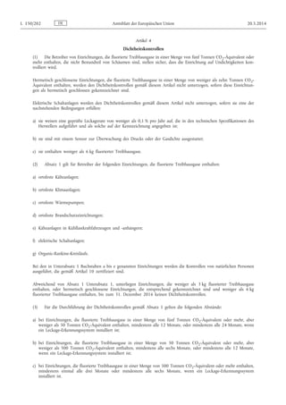 Artikel 4
Dichtheitskontrollen
(1) Die Betreiber von Einrichtungen, die fluorierte Treibhausgase in einer Menge von fünf Tonnen CO2-Äquivalent oder
mehr enthalten, die nicht Bestandteil von Schäumen sind, stellen sicher, dass die Einrichtung auf Undichtigkeiten kon­
trolliert wird.
Hermetisch geschlossene Einrichtungen, die fluorierte Treibhausgase in einer Menge von weniger als zehn Tonnen CO2-
Äquivalent enthalten, werden den Dichtheitskontrollen gemäß diesem Artikel nicht unterzogen, sofern diese Einrichtun­
gen als hermetisch geschlossen gekennzeichnet sind.
Elektrische Schaltanlagen werden den Dichtheitskontrollen gemäß diesem Artikel nicht unterzogen, sofern sie eine der
nachstehenden Bedingungen erfüllen:
a) sie weisen eine geprüfte Leckagerate von weniger als 0,1 % pro Jahr auf, die in den technischen Spezifikationen des
Herstellers aufgeführt und als solche auf der Kennzeichnung angegeben ist;
b) sie sind mit einem Sensor zur Überwachung des Drucks oder der Gasdichte ausgestattet;
c) sie enthalten weniger als 6 kg fluorierter Treibhausgase.
(2) Absatz 1 gilt für Betreiber der folgenden Einrichtungen, die fluorierte Treibhausgase enthalten:
a) ortsfeste Kälteanlagen;
b) ortsfeste Klimaanlagen;
c) ortsfeste Wärmepumpen;
d) ortsfeste Brandschutzeinrichtungen;
e) Kälteanlagen in Kühllastkraftfahrzeugen und -anhängern;
f) elektrische Schaltanlagen;
g) Organic-Rankine-Kreisläufe.
Bei den in Unterabsatz 1 Buchstaben a bis e genannten Einrichtungen werden die Kontrollen von natürlichen Personen
ausgeführt, die gemäß Artikel 10 zertifiziert sind.
Abweichend von Absatz 1 Unterabsatz 1, unterliegen Einrichtungen, die weniger als 3 kg fluorierter Treibhausgase
enthalten, oder hermetisch geschlossene Einrichtungen, die entsprechend gekennzeichnet sind und weniger als 6 kg
fluorierter Treibhausgase enthalten, bis zum 31. Dezember 2016 keinen Dichtheitskontrollen.
(3) Für die Durchführung der Dichtheitskontrollen gemäß Absatz 1 gelten die folgenden Abstände:
a) bei Einrichtungen, die fluorierte Treibhausgase in einer Menge von fünf Tonnen CO2-Äquivalent oder mehr, aber
weniger als 50 Tonnen CO2-Äquivalent enthalten, mindestens alle 12 Monate, oder mindestens alle 24 Monate, wenn
ein Leckage-Erkennungssystem installiert ist;
b) bei Einrichtungen, die fluorierte Treibhausgase in einer Menge von 50 Tonnen CO2-Äquivalent oder mehr, aber
weniger als 500 Tonnen CO2-Äquivalent enthalten, mindestens alle sechs Monate, oder mindestens alle 12 Monate,
wenn ein Leckage-Erkennungssystem installiert ist;
c) bei Einrichtungen, die fluorierte Treibhausgase in einer Menge von 500 Tonnen CO2-Äquivalent oder mehr enthalten,
mindestens einmal alle drei Monate oder mindestens alle sechs Monate, wenn ein Leckage-Erkennungssystem
installiert ist.
DEL 150/202 Amtsblatt der Europäischen Union 20.5.2014
 