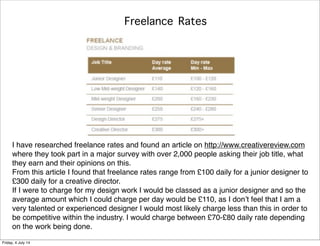 Freelance Rates
I have researched freelance rates and found an article on http://www.creativereview.com
where they took part in a major survey with over 2,000 people asking their job title, what
they earn and their opinions on this.
From this article I found that freelance rates range from £100 daily for a junior designer to
£300 daily for a creative director.
If I were to charge for my design work I would be classed as a junior designer and so the
average amount which I could charge per day would be £110, as I don’t feel that I am a
very talented or experienced designer I would most likely charge less than this in order to
be competitive within the industry. I would charge between £70-£80 daily rate depending
on the work being done.
Friday, 4 July 14
 