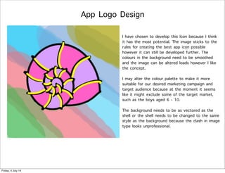 App Logo Design
I have chosen to develop this Icon because I think
it has the most potential. The image sticks to the
rules for creating the best app icon possible
however it can still be developed further. The
colours in the background need to be smoothed
and the image can be altered loads however I like
the concept.
I may alter the colour palette to make it more
suitable for our desired marketing campaign and
target audience because at the moment it seems
like it might exclude some of the target market,
such as the boys aged 6 - 10.
The background needs to be as vectored as the
shell or the shell needs to be changed to the same
style as the background because the clash in image
type looks unprofessional.
Friday, 4 July 14
 