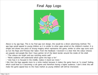 Final App Logo
Above is my app logo. This is my final app icon design, this would be a direct advertising method. The
app logo would appeal to young children as it is similar to other apps aimed at the children's market. It is
simple and shows one piece of strong imagery which represents the game, similar to other app icons such
as Cut the Rope and Princess Hair Salon. From the feedback I received it is clear that the colour choices
are popular and people like that I have gotten rid of the black border around the inside of the shell.
- “The colours are bright and eye catching..works well”
- “Niche audience will understand which game the logo is for”
- “Like how it is focused in the middle, makes it stand out more.”
I like that the logo appeals more to a niche market because it makes the game have an ’in crowd’ feeling,
which could lead to it becoming a cult game and therefore having a higher audience. I don’t think this will
make the game appeal less to the mass market as young children will still be interested.
Friday, 4 July 14
 