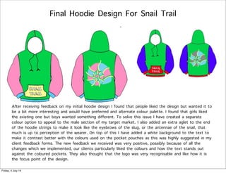 Final Hoodie Design For Snail Trail
After receiving feedback on my initial hoodie design I found that people liked the design but wanted it to
be a bit more interesting and would have preferred and alternate colour palette. I found that girls liked
the existing one but boys wanted something different. To solve this issue I have created a separate
colour option to appeal to the male section of my target market. I also added an extra aglet to the end
of the hoodie strings to make it look like the eyebrows of the slug, or the antennae of the snail, that
much is up to perception of the wearer. On top of this I have added a white background to the text to
make it contrast better with the colours used on the pocket pouches as this was highly suggested in my
client feedback forms. The new feedback we received was very positive, possibly because of all the
changes which we implemented, our clients particularly liked the colours and how the text stands out
against the coloured pockets. They also thought that the logo was very recognisable and like how it is
the focus point of the design.
Friday, 4 July 14
 