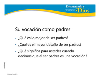 Encontrando a
Diapositiva1
© Loyola Press, 2015
Su vocación como padres
• ¿Qué es lo mejor de ser padres?
• ¿Cuál es el mayor desafío de ser padres?
• ¿Qué significa para ustedes cuando
decimos que el ser padres es una vocación?
 