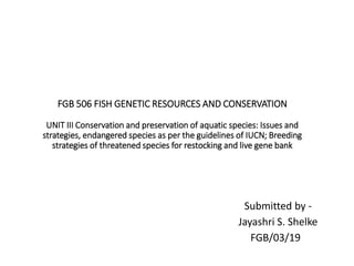 FGB 506 FISH GENETIC RESOURCES AND CONSERVATION
UNIT III Conservation and preservation of aquatic species: Issues and
strategies, endangered species as per the guidelines of IUCN; Breeding
strategies of threatened species for restocking and live gene bank
Submitted by -
Jayashri S. Shelke
FGB/03/19
 
