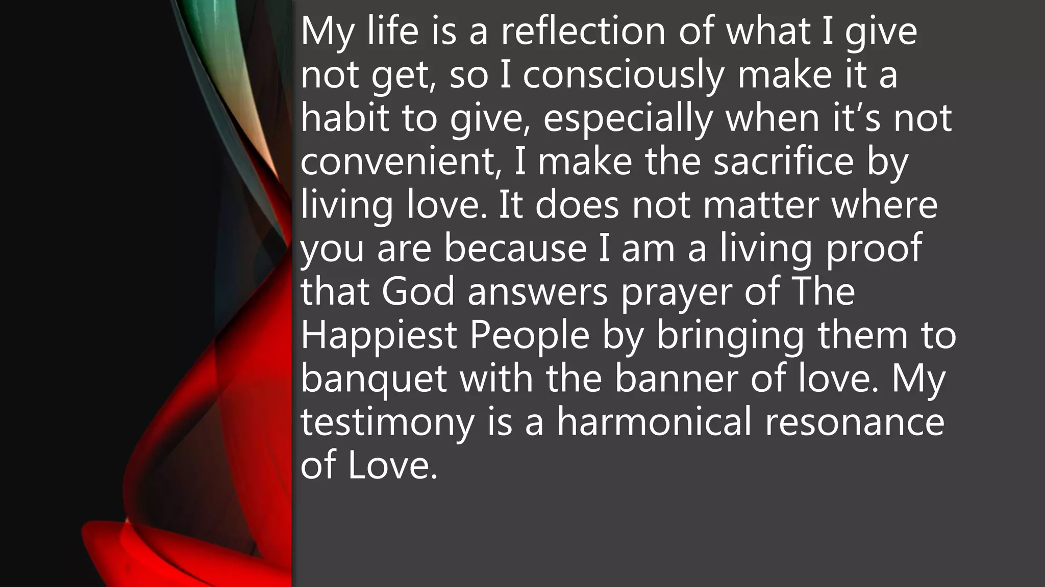 My life is a reflection of what I give
not get, so I consciously make it a
habit to give, especially when it’s not
convenient, I make the sacrifice by
living love. It does not matter where
you are because I am a living proof
that God answers prayer of The
Happiest People by bringing them to
banquet with the banner of love. My
testimony is a harmonical resonance
of Love.
 
