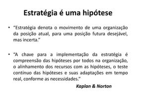 Estratégia é uma hipótese
• “Estratégia denota o movimento de uma organização
  da posição atual, para uma posição futura desejável,
  mas incerta.”

• “A chave para a implementação da estratégia é
  compreensão das hipóteses por todos na organização,
  o alinhamento dos recursos com as hipóteses, o teste
  contínuo das hipóteses e suas adaptações em tempo
  real, conforme as necessidades.”
                               Kaplan & Norton
 