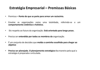Estratégia Empresarial – Premissas Básicas

•   Premissa = Ponto de que se parte para armar um raciocínio.

•   Envolve as organizações como uma totalidade, referindo‐se a um
    comportamento sistêmico e holístico.

•   Diz respeito ao futuro da organização. Está orientada para longo prazo.

•   Precisa ser entendida por todos os membros da organização.

•   É um conjunto de decisões que molda o caminho escolhido para chegar ao
    objetivo

•   Precisa ser planejada. O planejamento estratégico é a maneira pela qual a
    estratégia é preparada e articulada.
 