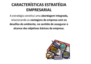 CARACTERÍSTICAS ESTRATÉGIA
       EMPRESARIAL
A estratégia constitui uma abordagem integrada,
 relacionando as vantagens da empresa com os
desafios do ambiente, no sentido de assegurar o
   alcance dos objetivos básicos da empresa.
 