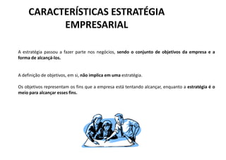 CARACTERÍSTICAS ESTRATÉGIA
           EMPRESARIAL

A estratégia passou a fazer parte nos negócios, sendo o conjunto de objetivos da empresa e a
forma de alcançá-los.


A definição de objetivos, em si, não implica em uma estratégia.

Os objetivos representam os fins que a empresa está tentando alcançar, enquanto a estratégia é o
meio para alcançar esses fins.
 