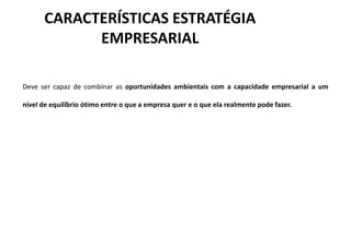 CARACTERÍSTICAS ESTRATÉGIA
            EMPRESARIAL

Deve ser capaz de combinar as oportunidades ambientais com a capacidade empresarial a um

nível de equilíbrio ótimo entre o que a empresa quer e o que ela realmente pode fazer.
 