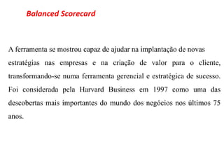 Balanced Scorecard



A ferramenta se mostrou capaz de ajudar na implantação de novas
estratégias nas empresas e na criação de valor para o cliente,
transformando-se numa ferramenta gerencial e estratégica de sucesso.
Foi considerada pela Harvard Business em 1997 como uma das
descobertas mais importantes do mundo dos negócios nos últimos 75
anos.
 