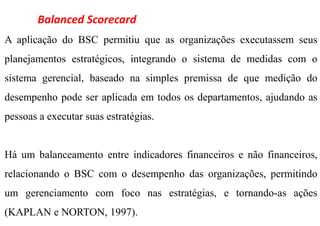 Balanced Scorecard
A aplicação do BSC permitiu que as organizações executassem seus
planejamentos estratégicos, integrando o sistema de medidas com o
sistema gerencial, baseado na simples premissa de que medição do
desempenho pode ser aplicada em todos os departamentos, ajudando as
pessoas a executar suas estratégias.


Há um balanceamento entre indicadores financeiros e não financeiros,
relacionando o BSC com o desempenho das organizações, permitindo
um gerenciamento com foco nas estratégias, e tornando-as ações
(KAPLAN e NORTON, 1997).
 