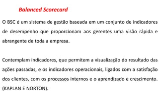 Balanced Scorecard
O BSC é um sistema de gestão baseada em um conjunto de indicadores
de desempenho que proporcionam aos gerentes uma visão rápida e
abrangente de toda a empresa.


Contemplam indicadores, que permitem a visualização do resultado das
ações passadas, e os indicadores operacionais, ligados com a satisfação
dos clientes, com os processos internos e o aprendizado e crescimento.
(KAPLAN E NORTON).
 