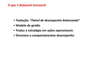 O que é Balanced Scorecard



   • Tradução: “Painel de desempenho balanceado”
   • Modelo de gestão
   • Traduz a estratégia em ações operacionais
   • Direciona o comportamentoe desempenho
 
