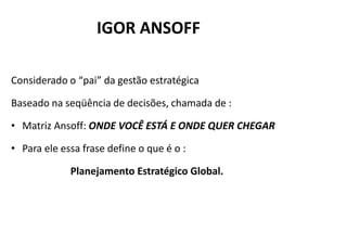 IGOR ANSOFF

Considerado o “pai” da gestão estratégica

Baseado na seqüência de decisões, chamada de :

• Matriz Ansoff: ONDE VOCÊ ESTÁ E ONDE QUER CHEGAR

• Para ele essa frase define o que é o :

             Planejamento Estratégico Global.
 