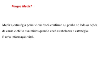 Porque Medir?




Medir a estratégia permite que você confirme ou ponha de lado as ações
de causa e efeito assumidos quando você estabeleceu a estratégia.
É uma informação vital.
 