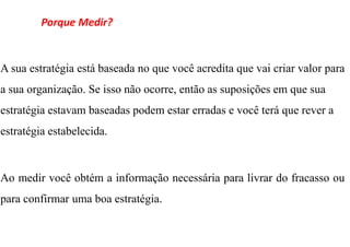 Porque Medir?


A sua estratégia está baseada no que você acredita que vai criar valor para
a sua organização. Se isso não ocorre, então as suposições em que sua
estratégia estavam baseadas podem estar erradas e você terá que rever a
estratégia estabelecida.



Ao medir você obtém a informação necessária para livrar do fracasso ou
para confirmar uma boa estratégia.
 