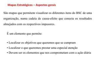 Mapas Estratégicos – Aspectos gerais

São mapas que permitem visualizar os diferentes itens do BSC de uma
organização, numa cadeia de causa-efeito que conecta os resultados
almejados com os respectivos impusores.


  É um elemento que permite:

  • Localizar os objetivos que queremos que se cumpram
  • Localizar o que queremos prestar uma especial atenção
  • Devem ser os elementos que nos comprometam com a ação diária
 