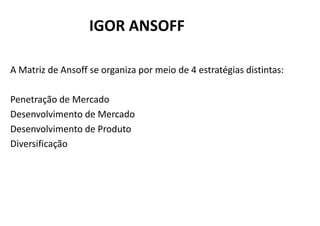 IGOR ANSOFF

A Matriz de Ansoff se organiza por meio de 4 estratégias distintas:

Penetração de Mercado
Desenvolvimento de Mercado
Desenvolvimento de Produto
Diversificação
 