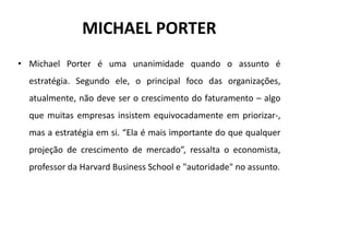 MICHAEL PORTER
• Michael Porter é uma unanimidade quando o assunto é
  estratégia. Segundo ele, o principal foco das organizações,
  atualmente, não deve ser o crescimento do faturamento – algo
  que muitas empresas insistem equivocadamente em priorizar-,
  mas a estratégia em si. “Ela é mais importante do que qualquer
  projeção de crescimento de mercado”, ressalta o economista,
  professor da Harvard Business School e "autoridade" no assunto.
 