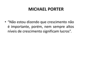 MICHAEL PORTER

• “Não estou dizendo que crescimento não
  é importante, porém, nem sempre altos
  níveis de crescimento significam lucros”.
 