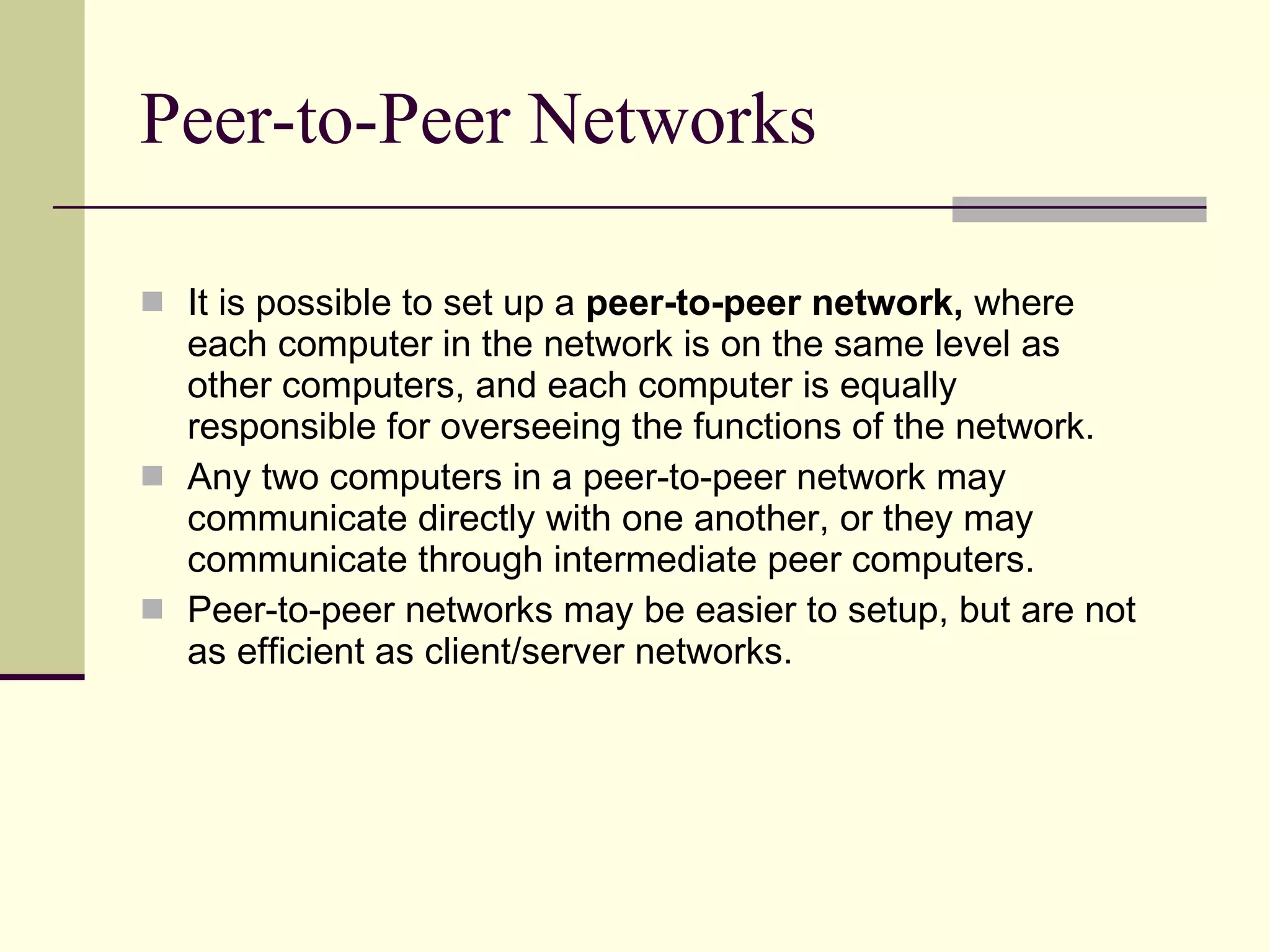 Peer-to-Peer Networks It is possible to set up a  peer-to-peer network,  where each computer in the network is on the same level as other computers, and each computer is equally responsible for overseeing the functions of the network.  Any two computers in a peer-to-peer network may communicate directly with one another, or they may communicate through intermediate peer computers. Peer-to-peer networks may be easier to setup, but are not as efficient as client/server networks.  