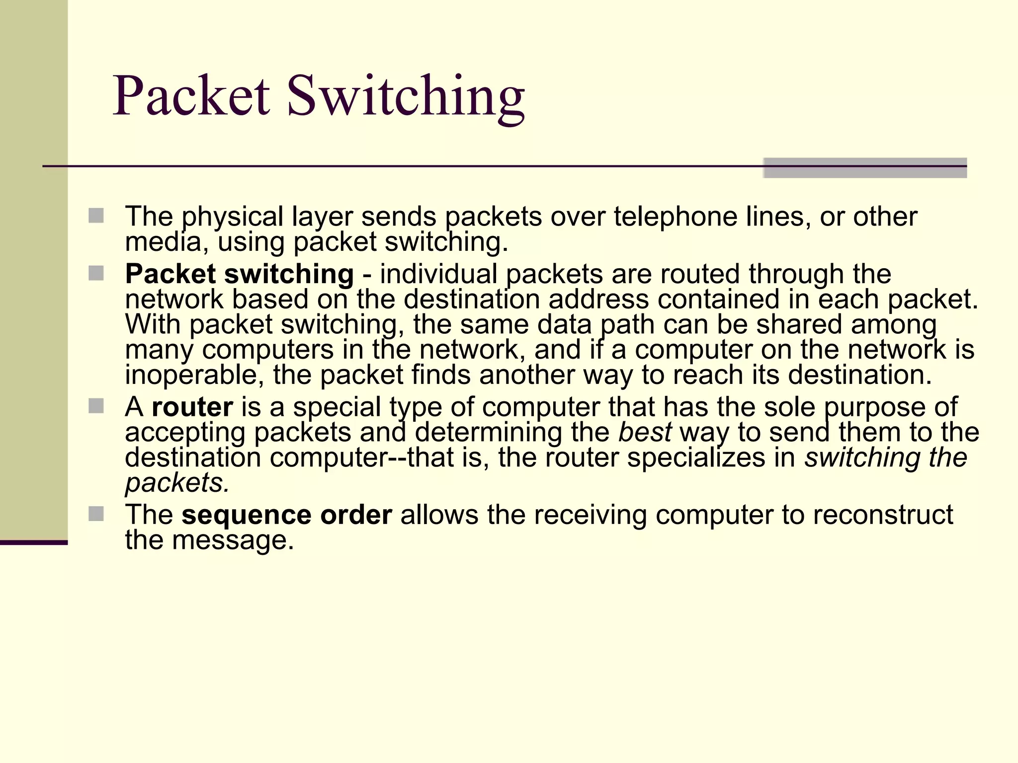 Packet Switching The physical layer sends packets over telephone lines, or other media, using packet switching. Packet switching  - individual packets are routed through the network based on the destination address contained in each packet. With packet switching, the same data path can be shared among many computers in the network, and if a computer on the network is inoperable, the packet finds another way to reach its destination.  A  router  is a special type of computer that has the sole purpose of accepting packets and determining the  best  way to send them to the destination computer--that is, the router specializes in  switching the packets.   The  sequence order  allows the receiving computer to reconstruct the message.  