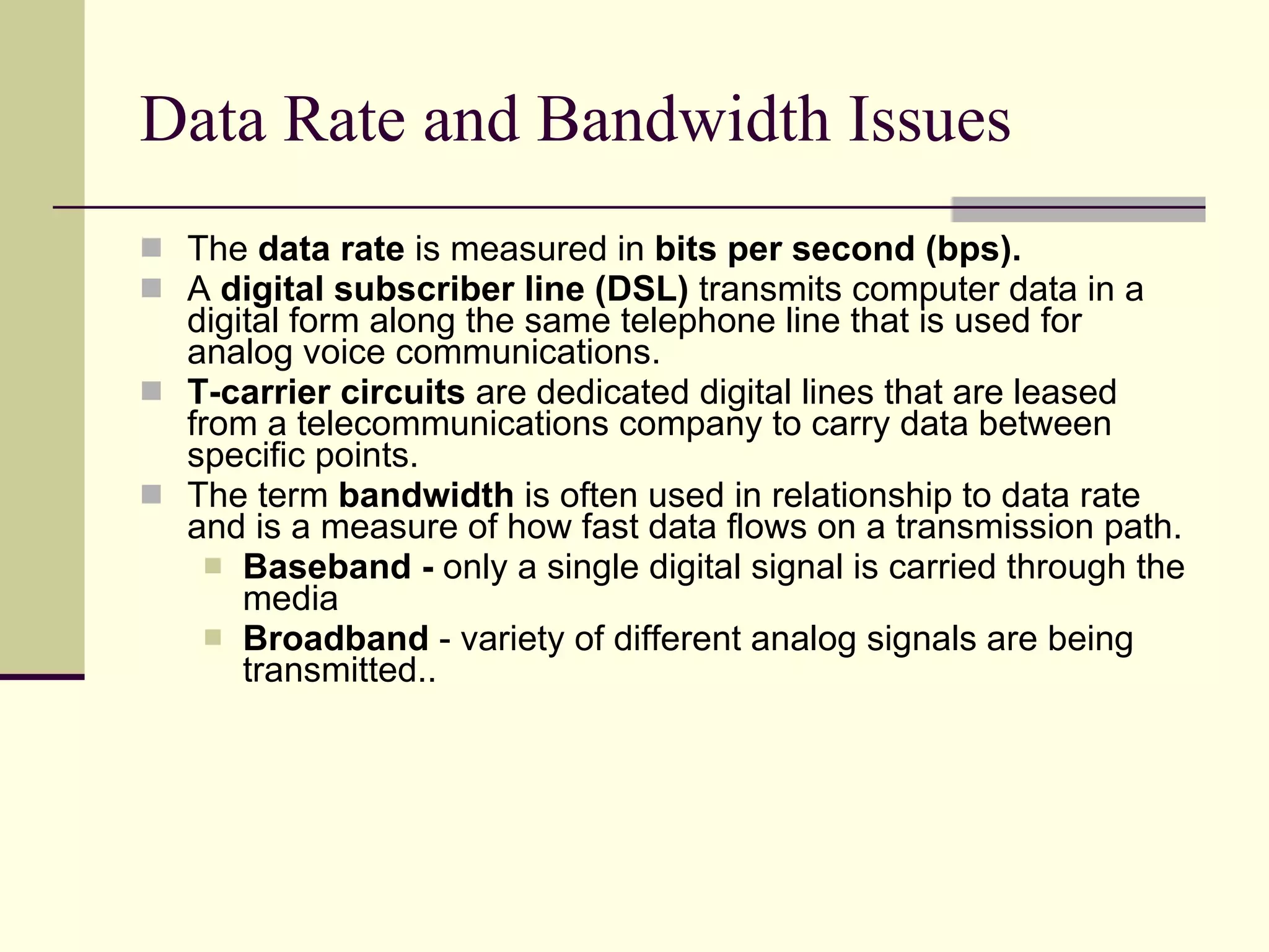 Data Rate and Bandwidth Issues The  data rate  is measured in  bits per second (bps).   A  digital subscriber line (DSL)   transmits computer data in a digital form along the same telephone line that is used for analog voice communications.  T-carrier circuits  are dedicated digital lines that are leased from a telecommunications company to carry data between specific points. The term  bandwidth  is often used in relationship to data rate and is a measure of how fast data flows on a transmission path.  Baseband -  only a single digital signal is carried through the media Broadband  - variety of different analog signals are being transmitted..  