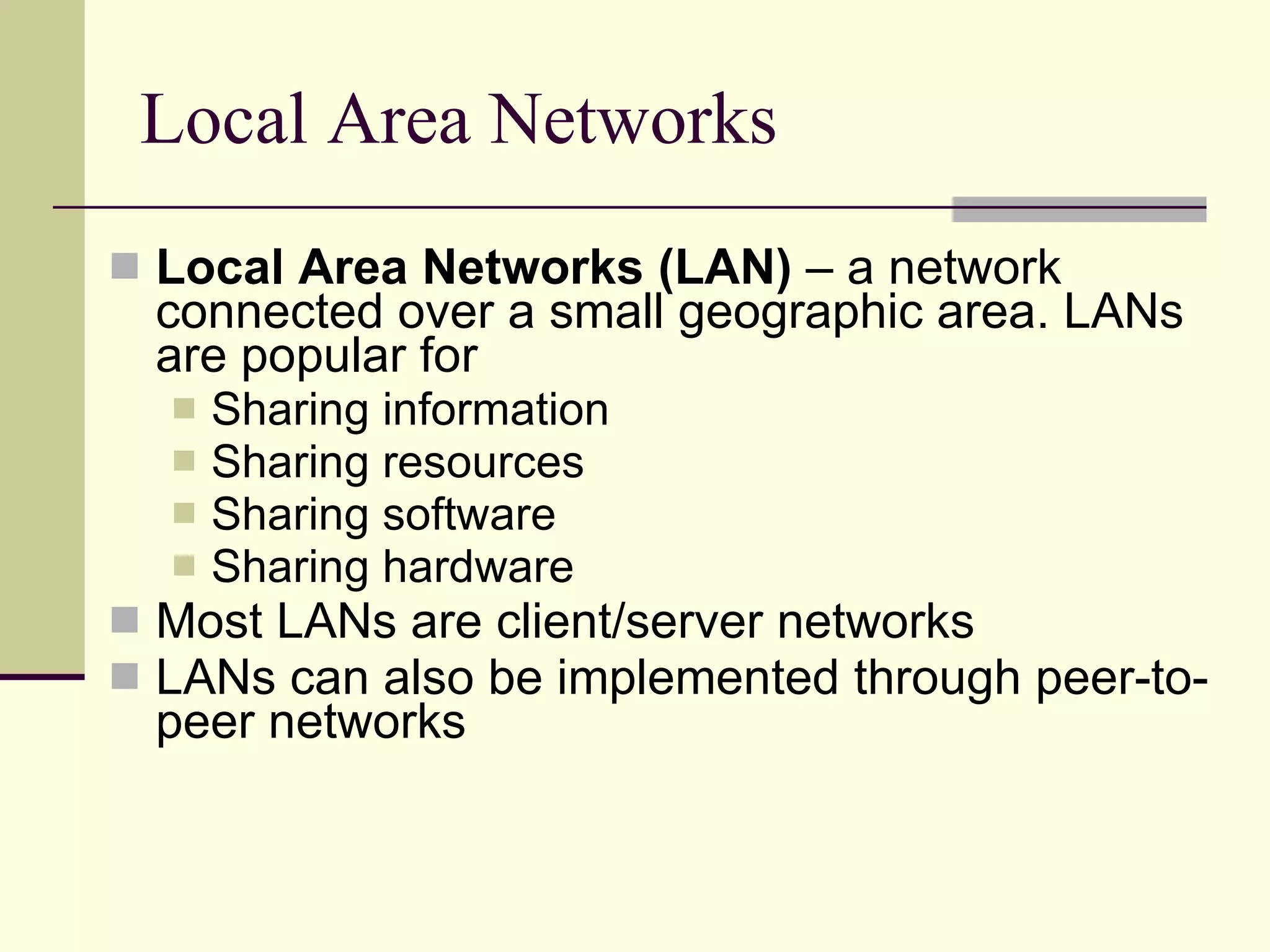Local Area Networks Local Area Networks (LAN)  – a network connected over a small geographic area. LANs are popular for  Sharing information Sharing resources Sharing software Sharing hardware Most LANs are client/server networks LANs can also be implemented through peer-to-peer networks 
