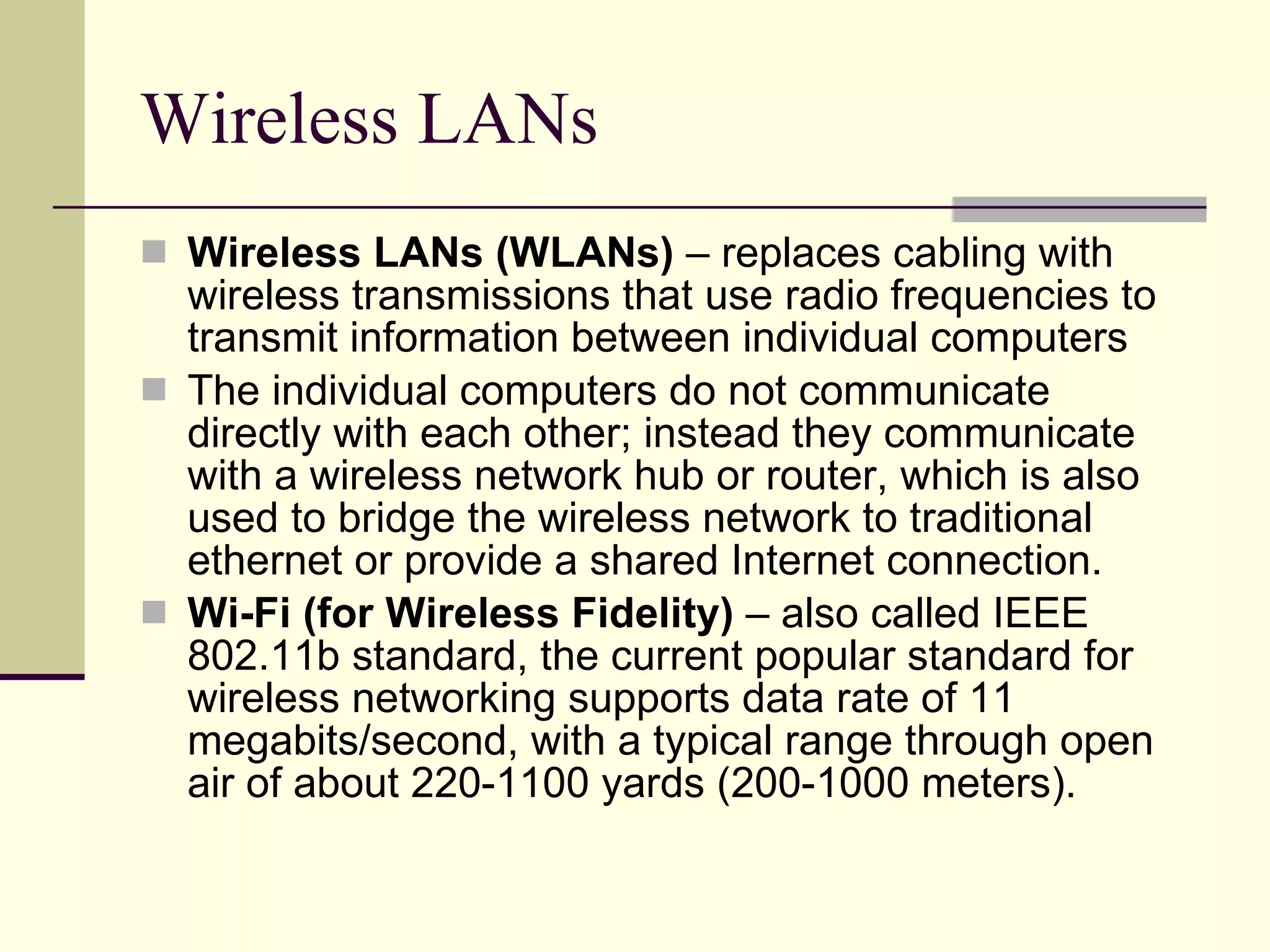 Wireless LANs Wireless LANs (WLANs)  – replaces cabling with wireless transmissions that use radio frequencies to transmit information between individual computers The individual computers do not communicate directly with each other; instead they communicate with a wireless network hub or router, which is also used to bridge the wireless network to traditional ethernet or provide a shared Internet connection.  Wi-Fi (for Wireless Fidelity)  – also called IEEE 802.11b standard, the current popular standard for wireless networking supports data rate of 11 megabits/second, with a typical range through open air of about 220-1100 yards (200-1000 meters).  