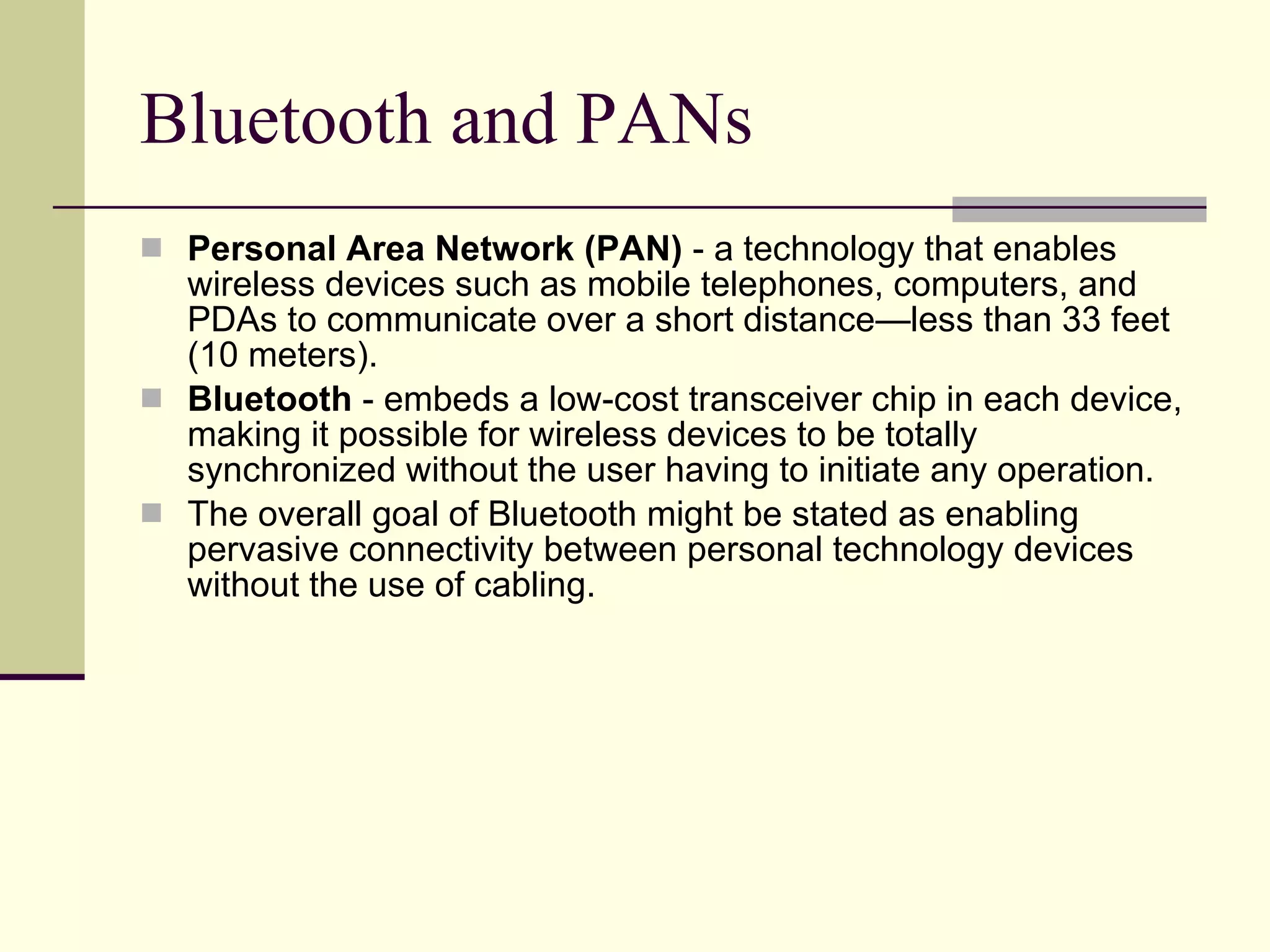 Bluetooth and PANs Personal Area Network (PAN)  - a technology that enables wireless devices such as mobile telephones, computers, and PDAs to communicate over a short distance—less than 33 feet (10 meters).  Bluetooth  - embeds a low-cost transceiver chip in each device, making it possible for wireless devices to be totally synchronized without the user having to initiate any operation.  The overall goal of Bluetooth might be stated as enabling pervasive connectivity between personal technology devices without the use of cabling. 