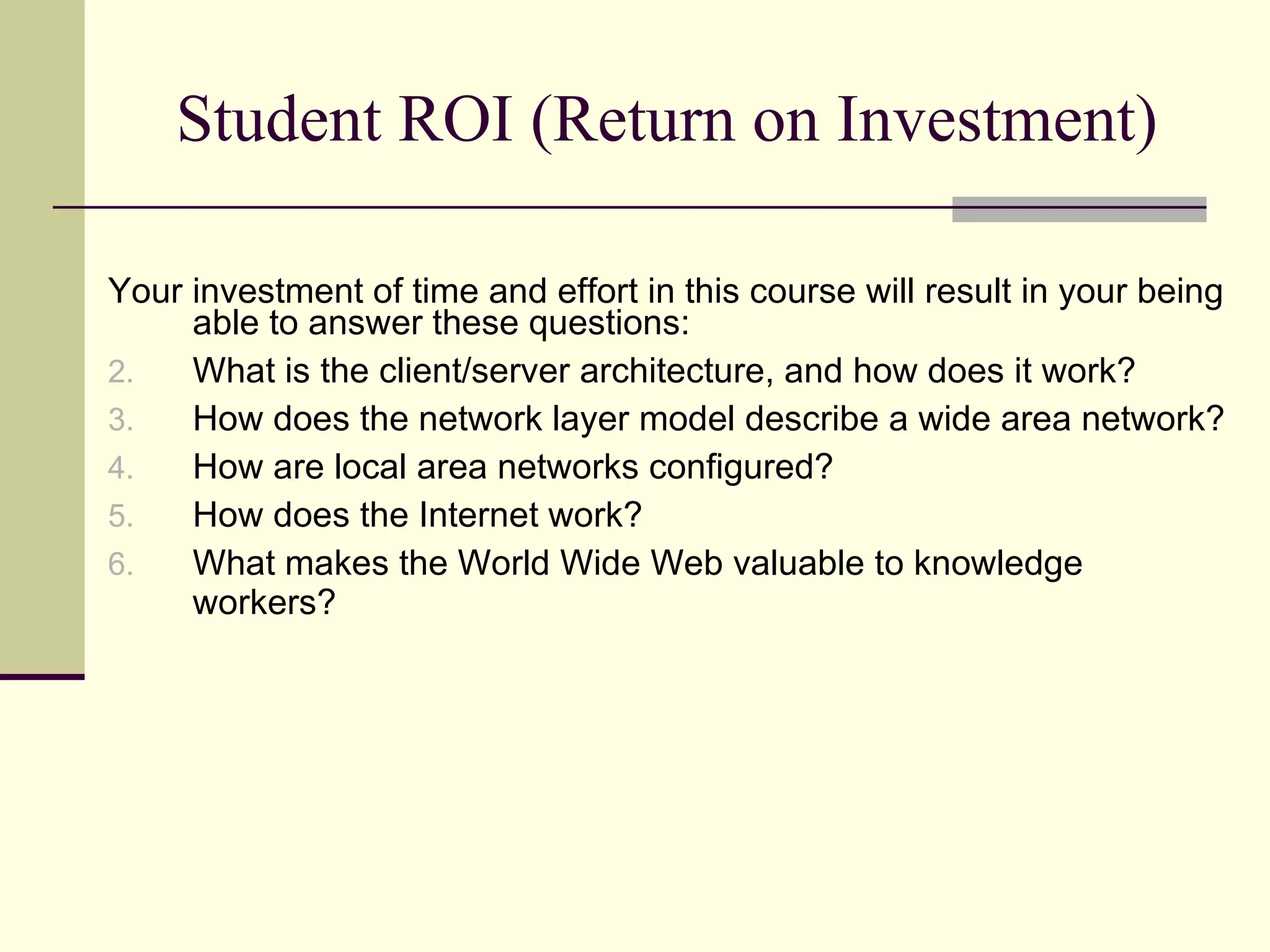 Student ROI (Return on Investment) Your investment of time and effort in this course will result in your being able to answer these questions: What is the client/server architecture, and how does it work? How does the network layer model describe a wide area network? How are local area networks configured? How does the Internet work? What makes the World Wide Web valuable to knowledge workers? 