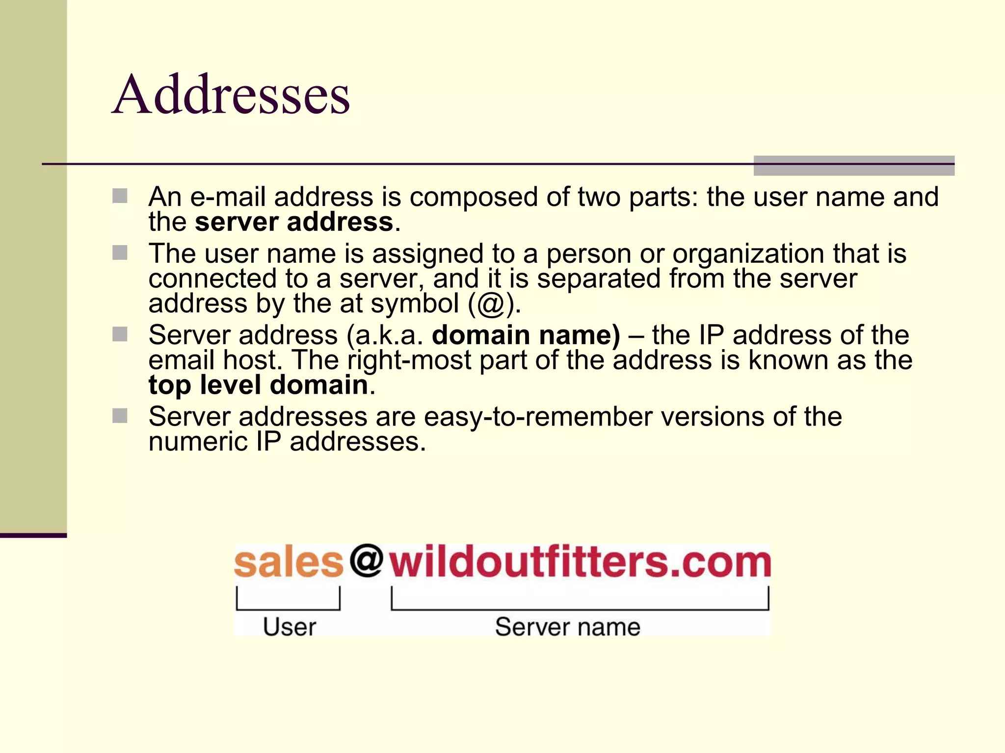 Addresses An e-mail address is composed of two parts: the user name and the  server   address .  The user name is assigned to a person or organization that is connected to a server, and it is separated from the server address by the at symbol (@).  Server address (a.k.a.  domain name)  – the IP address of the email host. The right-most part of the address is known as the  top level domain . Server addresses are easy-to-remember versions of the numeric IP addresses.  