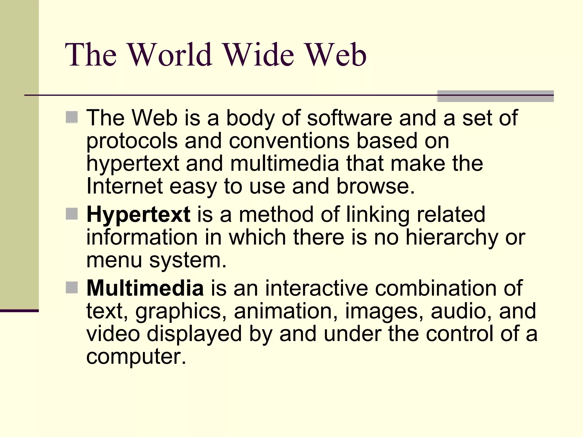 The World Wide Web The Web is a body of software and a set of protocols and conventions based on hypertext and multimedia that make the Internet easy to use and browse.  Hypertext  is a method of linking related information in which there is no hierarchy or menu system. Multimedia  is an interactive combination of text, graphics, animation, images, audio, and video displayed by and under the control of a computer.  